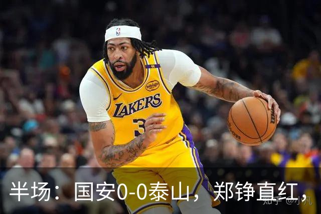 半场：国安0-0泰山，郑铮直红，张玉宁进球被吹