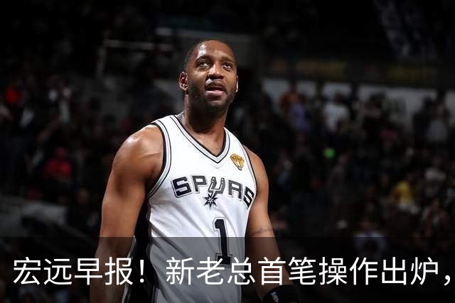 宏远早报！新老总首笔操作出炉，易建联有望回归，朱芳雨深夜发声