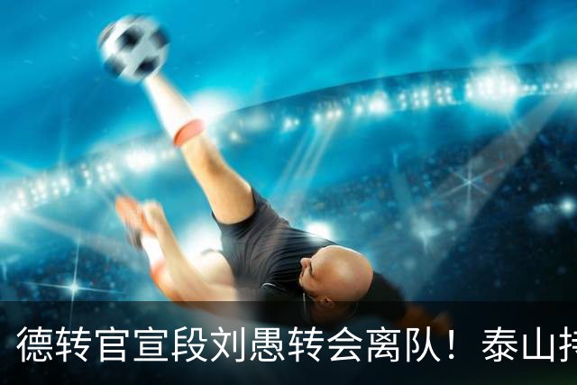 德转官宣段刘愚转会离队！泰山持续卖人不引援，两种解读反差巨大