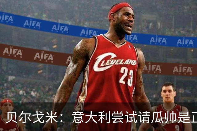 贝尔戈米：意大利尝试请瓜帅是正确的，曼奇尼孔蒂皮尔洛都很优秀