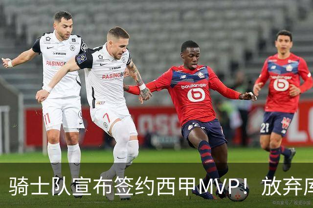 骑士队宣布签约西甲MVP！放弃库明加，仅愿提供底薪！