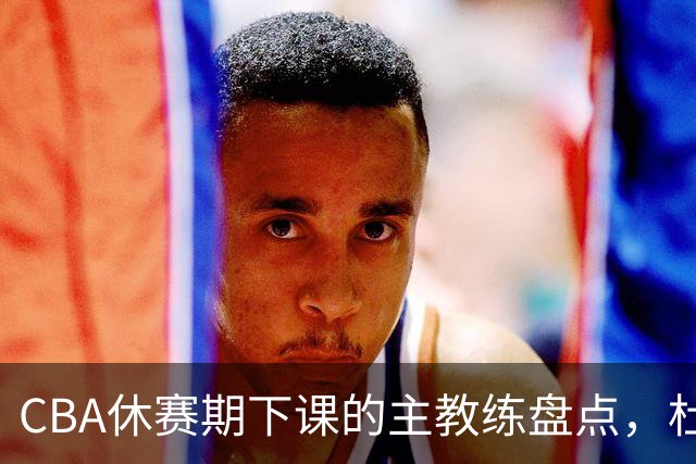 CBA休赛期下课的主教练盘点，杜锋许利民等领衔