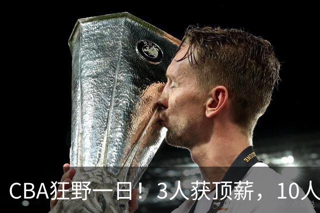 CBA狂野一日！3人获顶薪，10人正式签约，胡明轩徐杰传交易流言